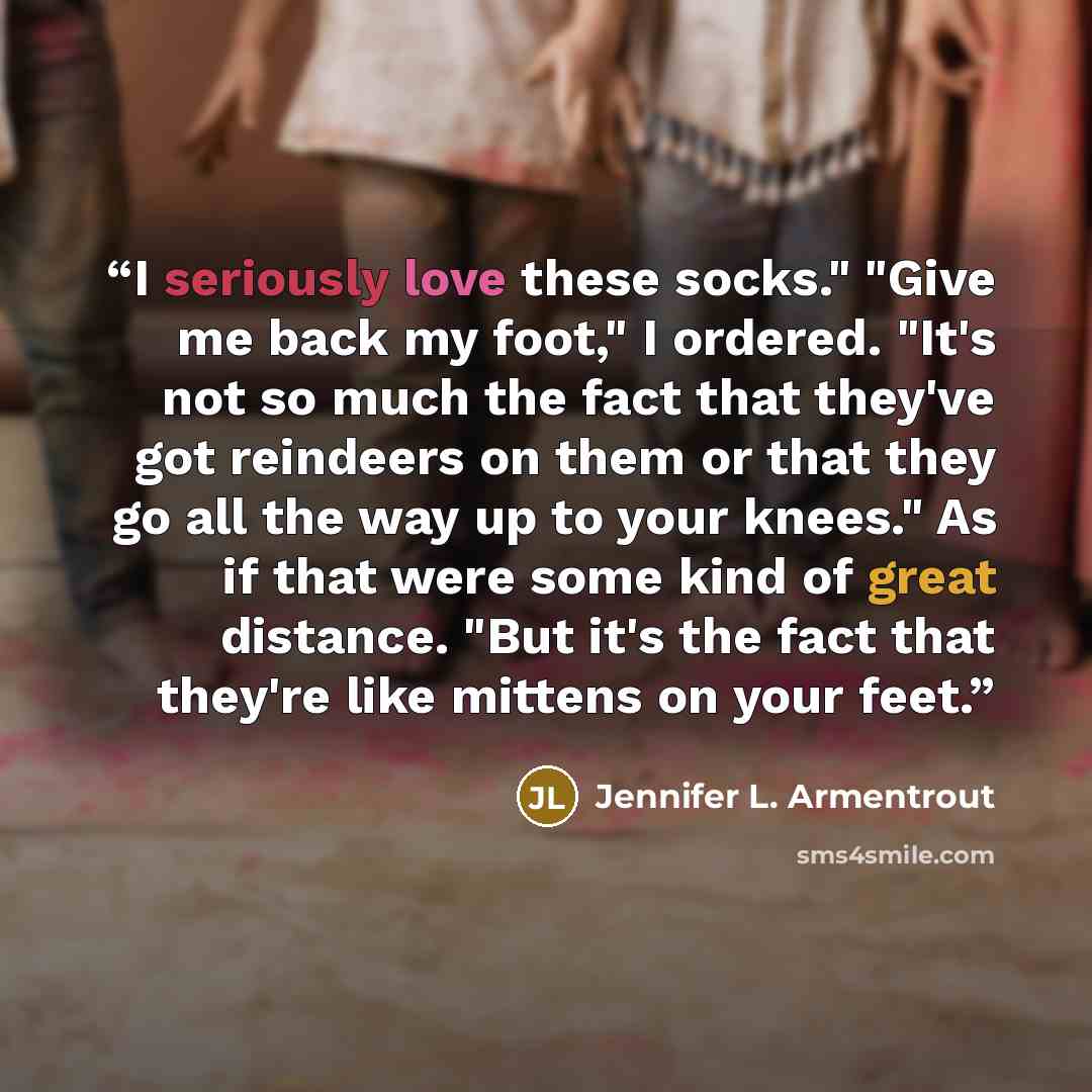 “I seriously love these socks." "Give me back my foot," I ordered. "It's not so much the fact that they've got reindeers on them or that they go all the way up to your knees." As if that were some kind of great distance. "But it's the fact that they're like mittens on your feet.” quote by Jennifer L. Armentrout