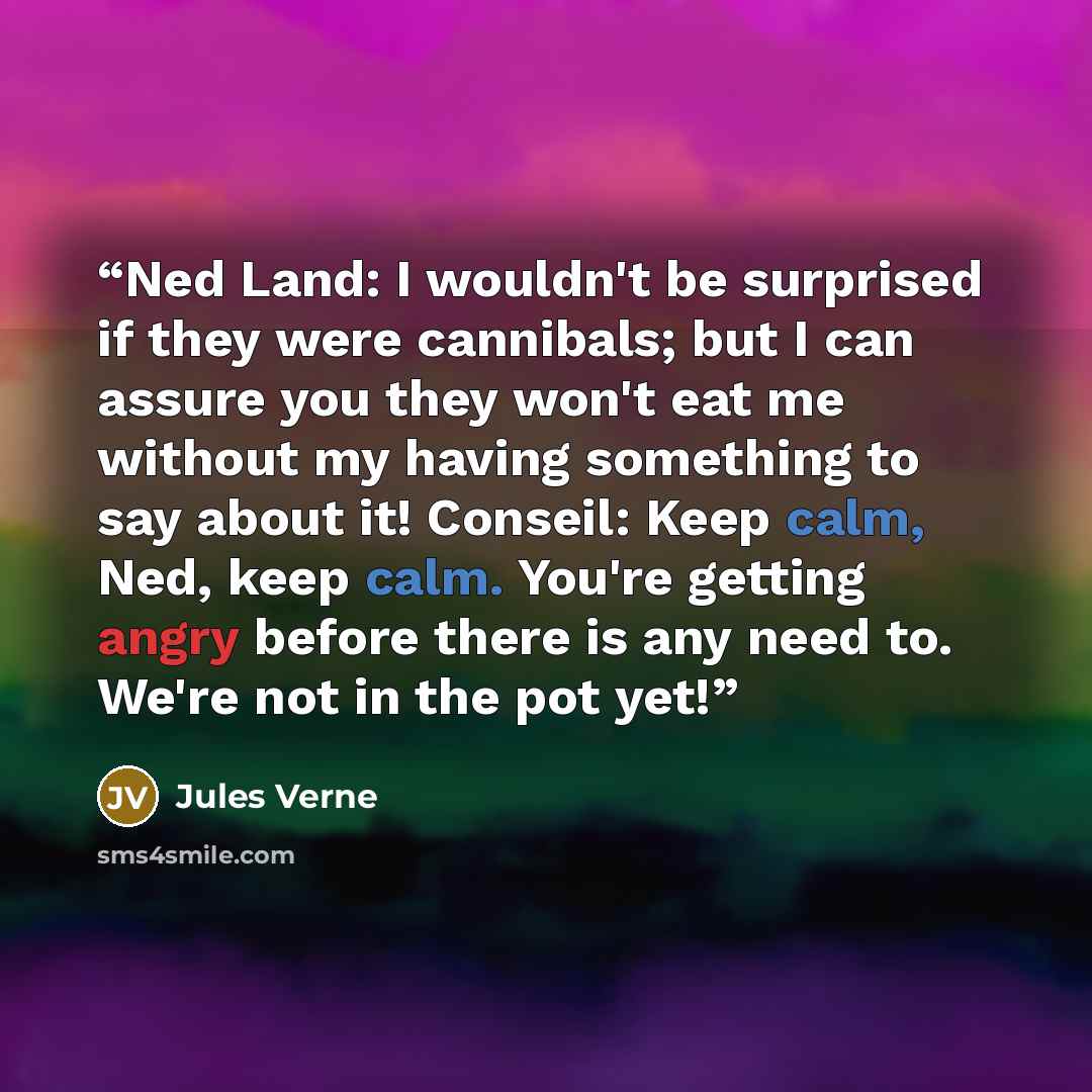 “Ned Land: I wouldn't be surprised if they were cannibals; but I can assure you they won't eat me without my having something to say about it! Conseil: Keep calm, Ned, keep calm. You're getting angry before there is any need to. We're not in the pot yet!” quote by Jules Verne
