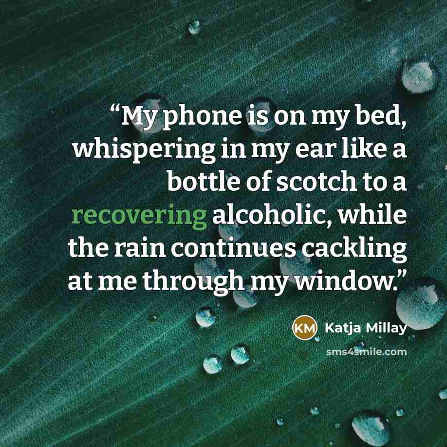 “My phone is on my bed, whispering in my ear like a bottle of scotch to a recovering alcoholic, while the rain continues cackling at me through my window.” quote by Katja Millay
