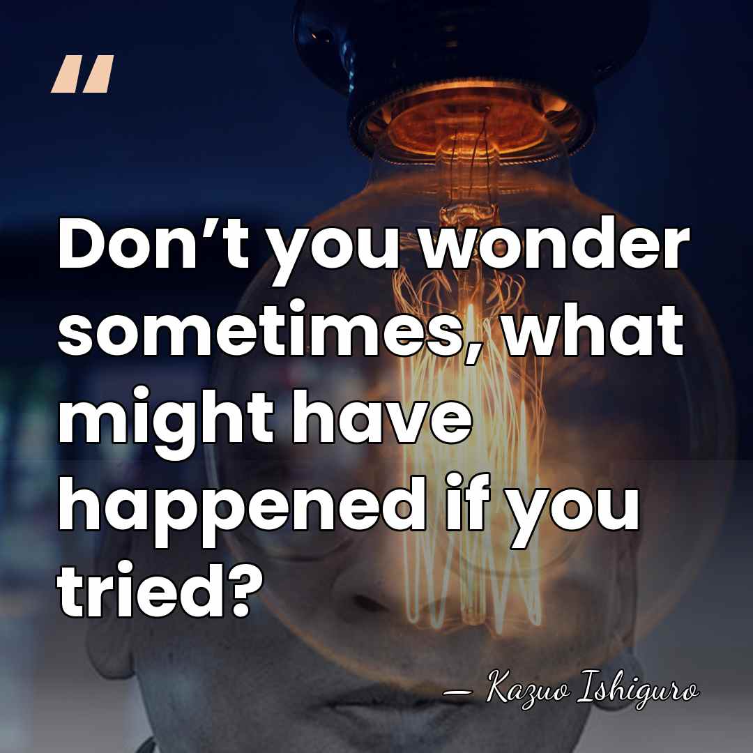 Don’t you wonder sometimes, what might have happened if you tried? - Kazuo Ishiguro