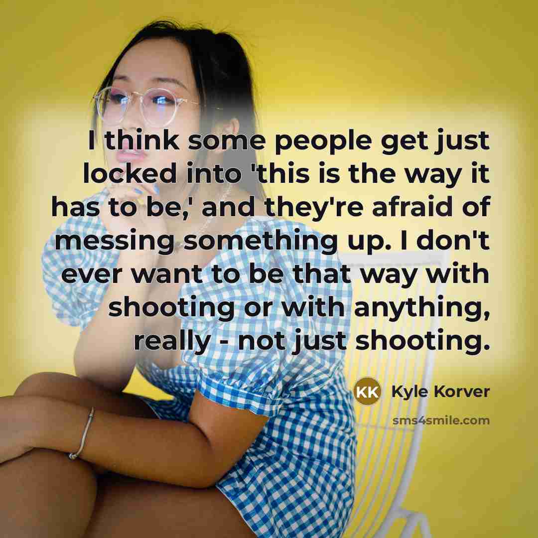 “I think some people get just locked into 'this is the way it has to be,' and they're afraid of messing something up. I don't ever want to be that way with shooting or with anything, really - not just shooting.” quote by Kyle Korver