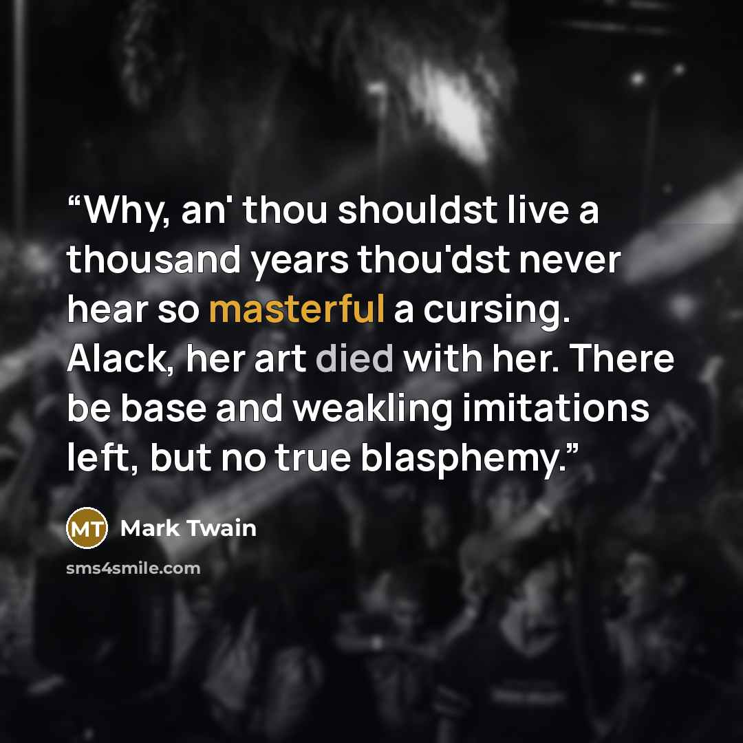 “Why, an' thou shouldst live a thousand years thou'dst never hear so masterful a cursing. Alack, her art died with her. There be base and weakling imitations left, but no true blasphemy.” quote by Mark Twain