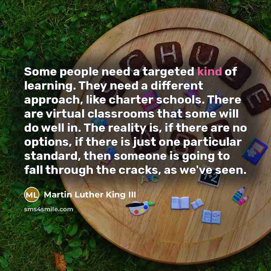 “Some people need a targeted kind of learning. They need a different approach, like charter schools. There are virtual classrooms that some will do well in. The reality is, if there are no options, if there is just one particular standard, then someone is going to fall through the cracks, as we've…” quote by Martin Luther King III