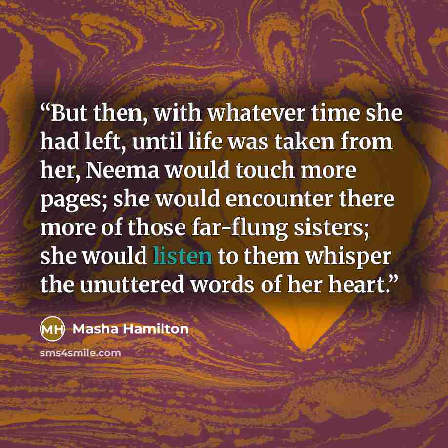 “But then, with whatever time she had left, until life was taken from her, Neema would touch more pages; she would encounter there more of those far-flung sisters; she would listen to them whisper the unuttered words of her heart.” quote by Masha Hamilton