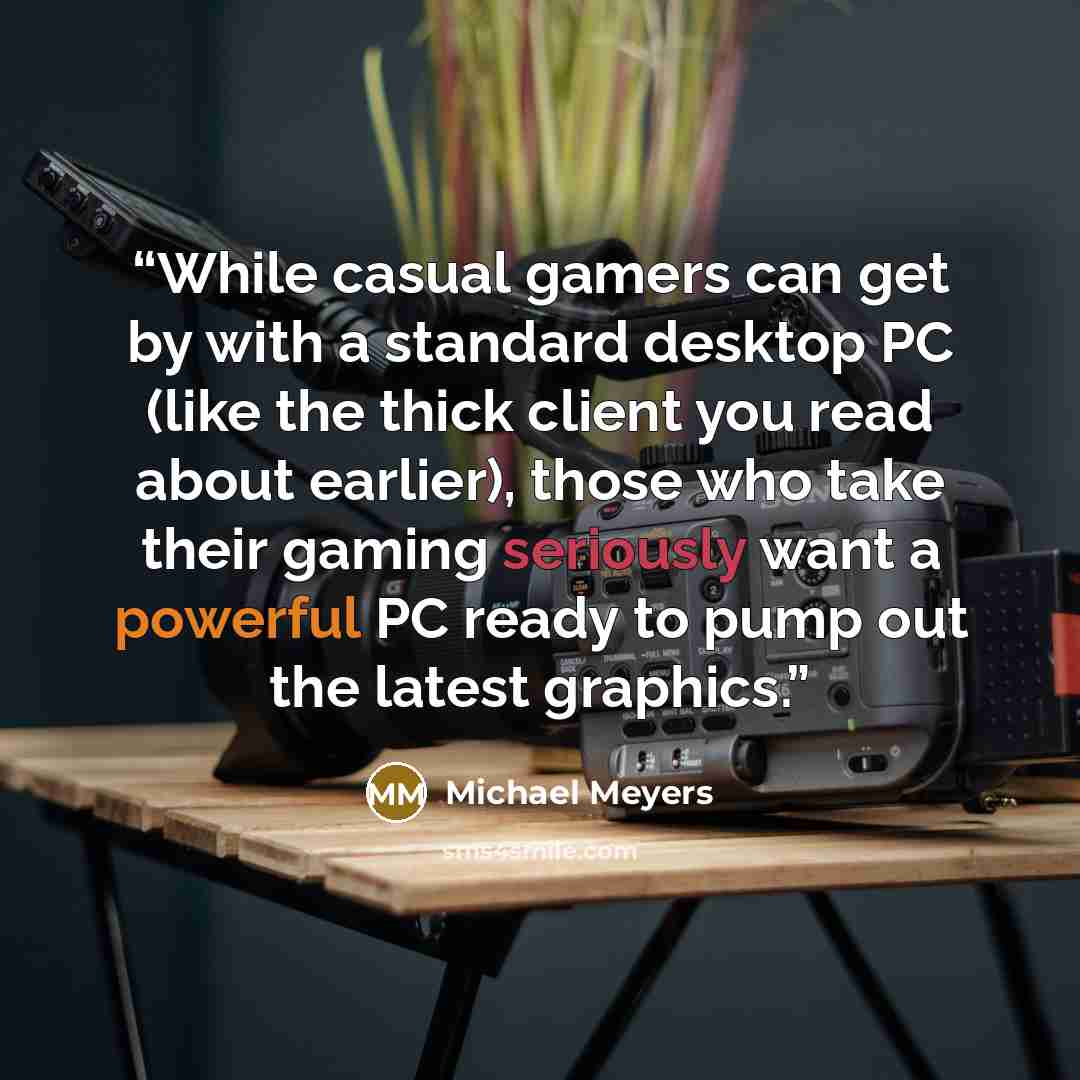“While casual gamers can get by with a standard desktop PC (like the thick client you read about earlier), those who take their gaming seriously want a powerful PC ready to pump out the latest graphics.” quote by Michael Meyers