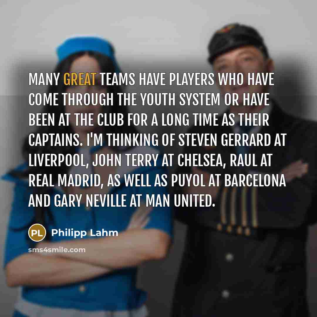 “Many great teams have players who have come through the youth system or have been at the club for a long time as their captains. I'm thinking of Steven Gerrard at Liverpool, John Terry at Chelsea, Raul at Real Madrid, as well as Puyol at Barcelona and Gary Neville at Man United.” quote by Philipp Lahm