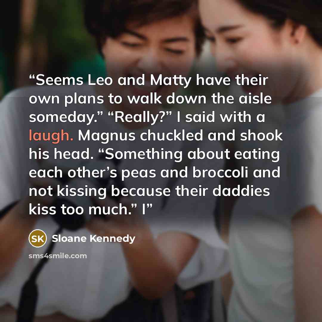 “Seems Leo and Matty have their own plans to walk down the aisle someday.” “Really?” I said with a laugh. Magnus chuckled and shook his head. “Something about eating each other’s peas and broccoli and not kissing because their daddies kiss too much.” I” quote by Sloane Kennedy