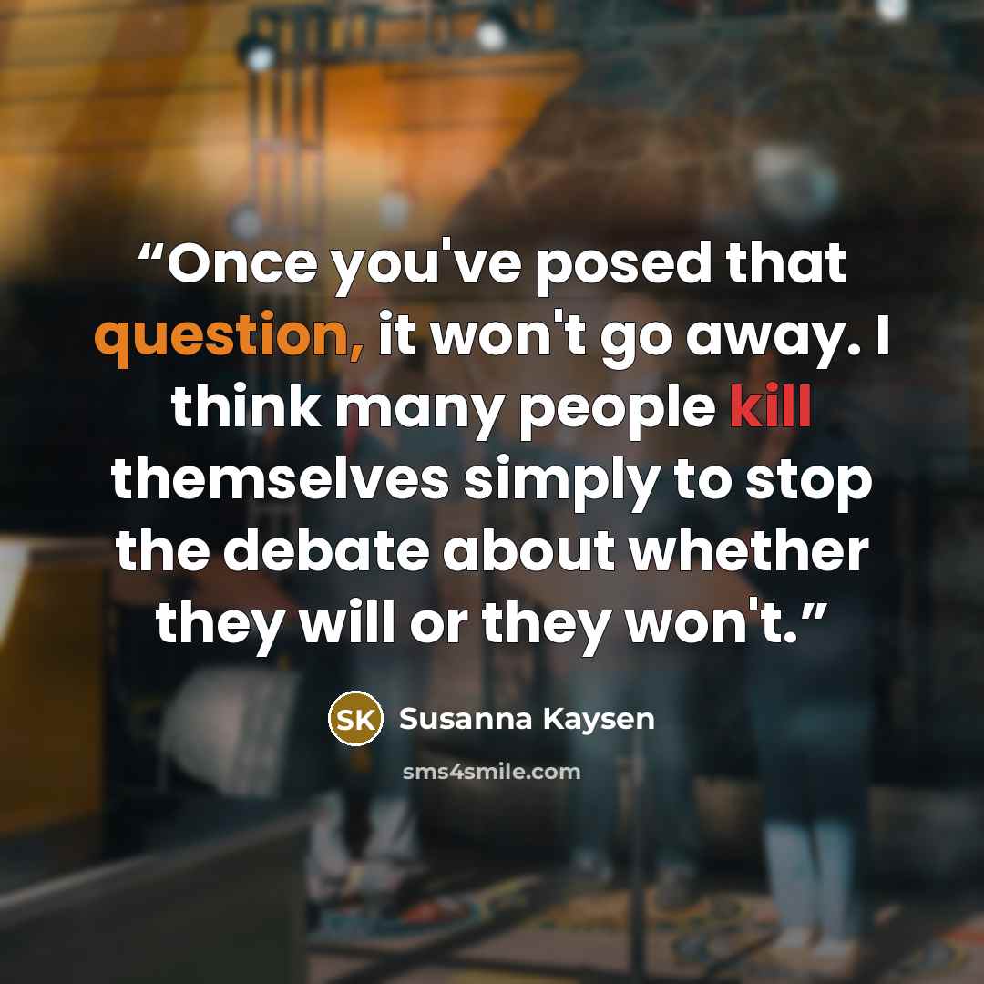 “Once you've posed that question, it won't go away. I think many people kill themselves simply to stop the debate about whether they will or they won't.” quote by Susanna Kaysen
