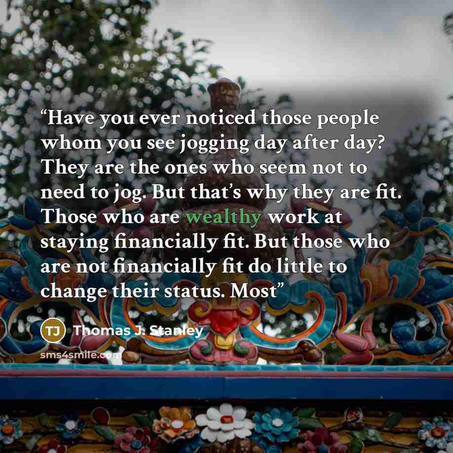 “Have you ever noticed those people whom you see jogging day after day? They are the ones who seem not to need to jog. But that’s why they are fit. Those who are wealthy work at staying financially fit. But those who are not financially fit do little to change their status. Most” quote by Thomas J. Stanley