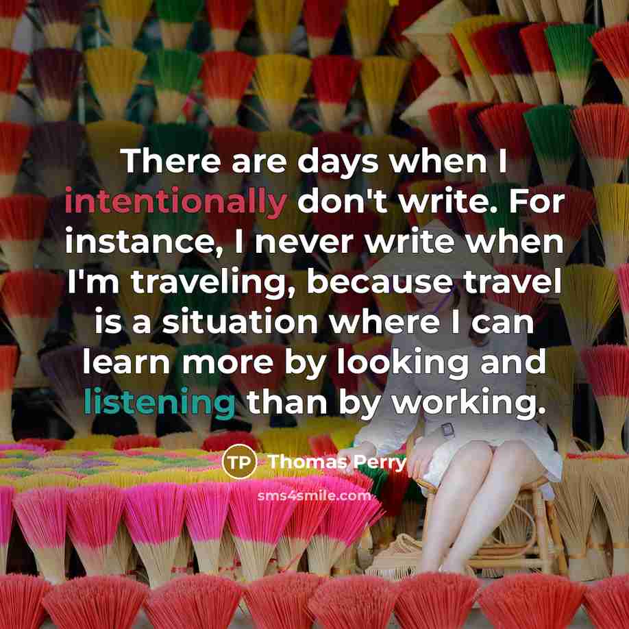 “There are days when I intentionally don't write. For instance, I never write when I'm traveling, because travel is a situation where I can learn more by looking and listening than by working.” quote by Thomas Perry
