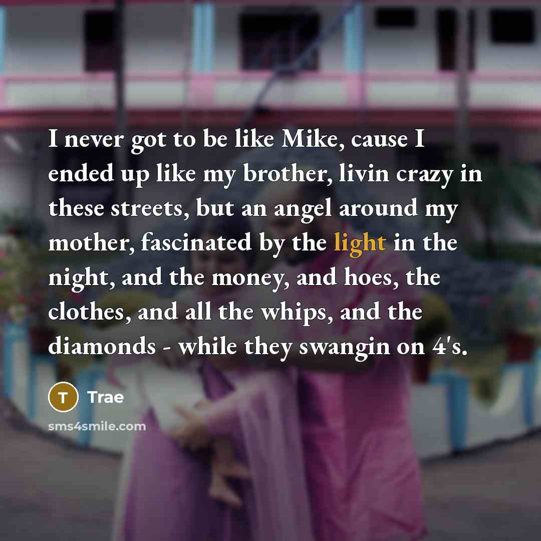 “I never got to be like Mike, cause I ended up like my brother, livin crazy in these streets, but an angel around my mother, fascinated by the light in the night, and the money, and hoes, the clothes, and all the whips, and the diamonds - while they swangin on 4's.” quote by Trae