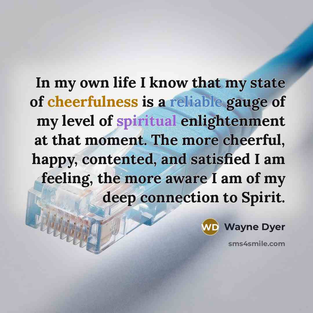 “In my own life I know that my state of cheerfulness is a reliable gauge of my level of spiritual enlightenment at that moment. The more cheerful, happy, contented, and satisfied I am feeling, the more aware I am of my deep connection to Spirit.” quote by Wayne Dyer