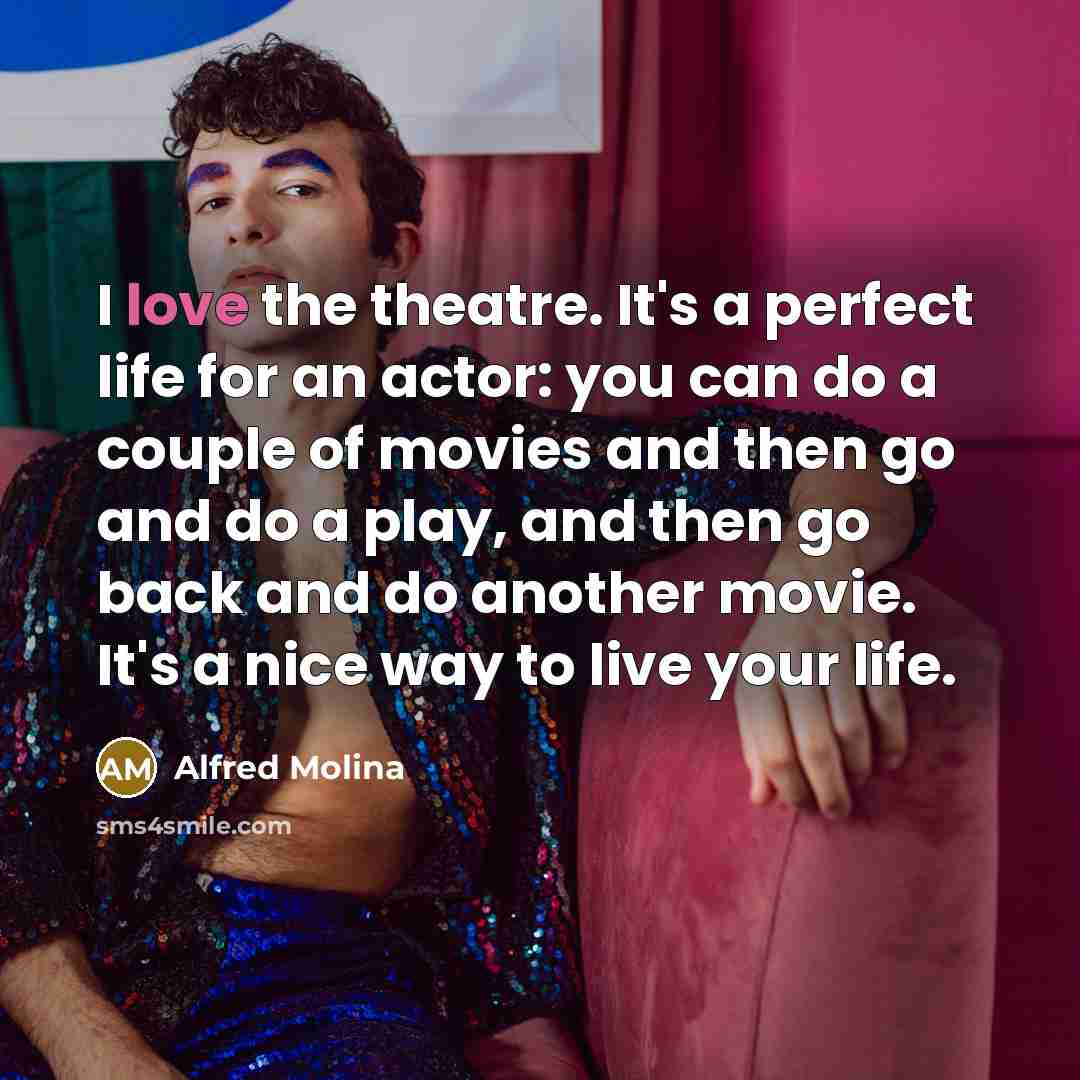 “I love the theatre. It's a perfect life for an actor: you can do a couple of movies and then go and do a play, and then go back and do another movie. It's a nice way to live your life.” quote by Alfred Molina