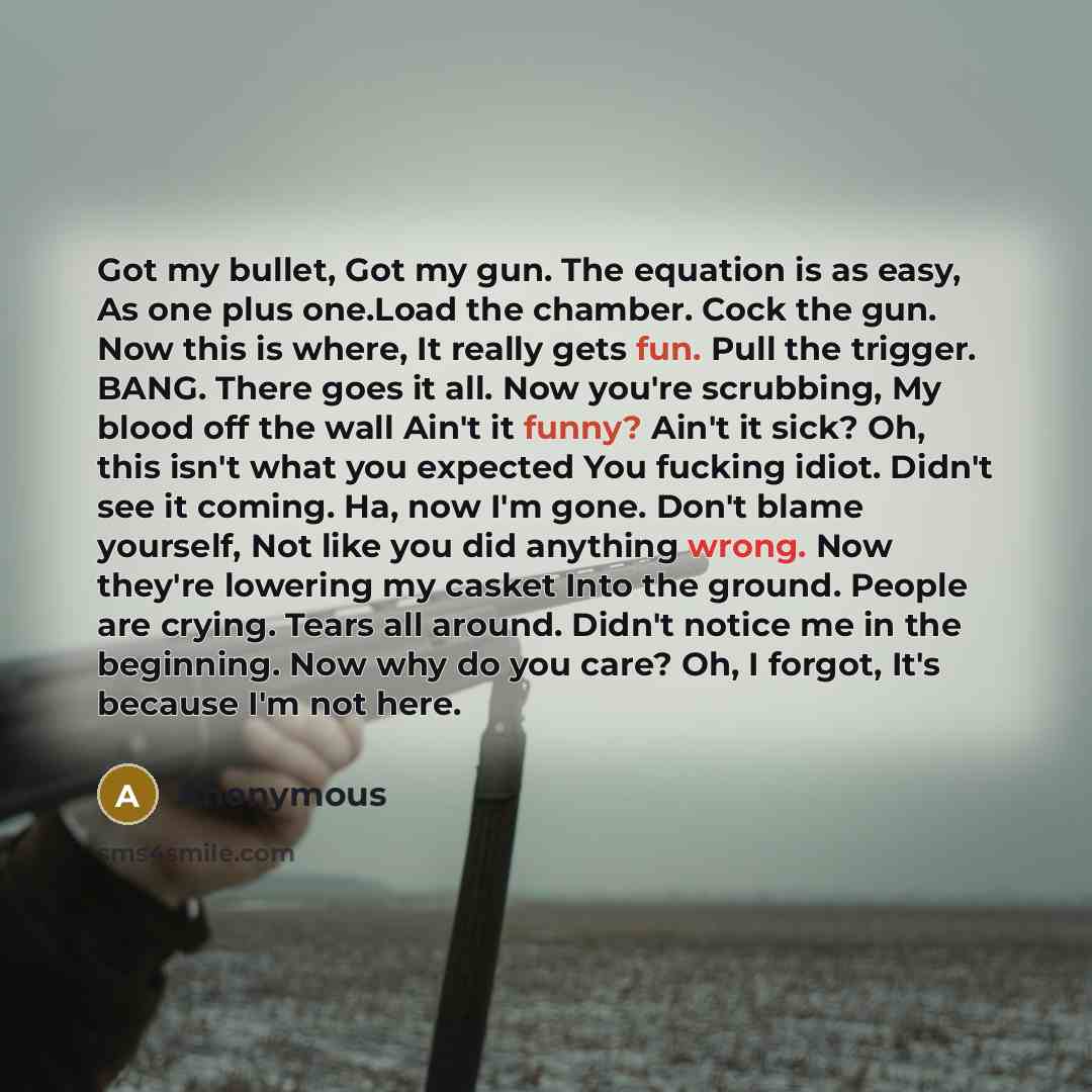 “Got my bullet, Got my gun. The equation is as easy, As one plus one.Load the chamber. Cock the gun. Now this is where, It really gets fun. Pull the trigger. BANG. There goes it all. Now you're scrubbing, My blood off the wall Ain't it funny? Ain't it sick? Oh, this isn't what you expected You…” quote by Anonymous