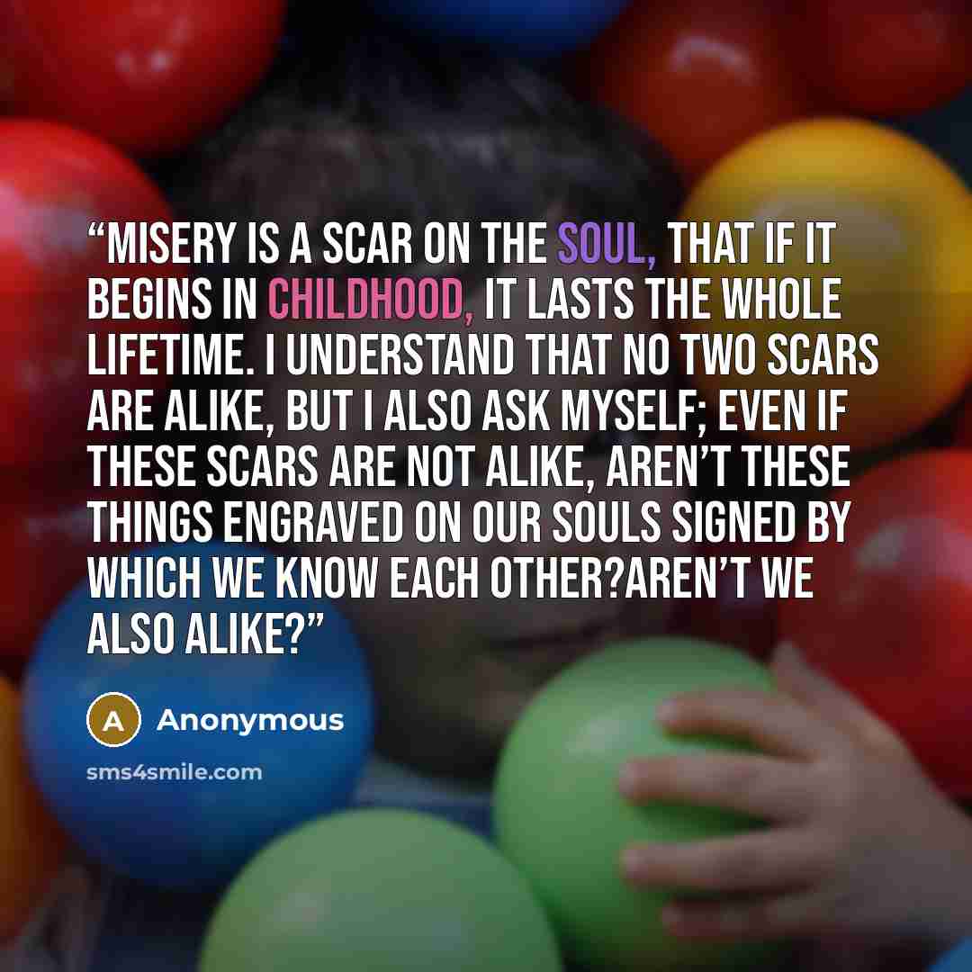 “Misery is a scar on the soul, that if it begins in childhood, it lasts the whole lifetime. I understand that no two scars are alike, but I also ask myself; even if these scars are not alike, aren’t these things engraved on our souls signed by which we know each other?Aren’t we also alike?” quote by Anonymous