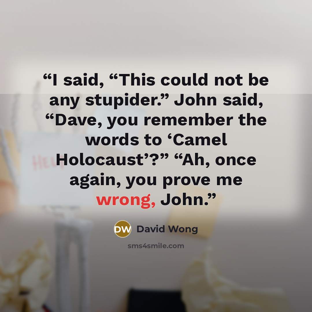 “I said, “This could not be any stupider.” John said, “Dave, you remember the words to ‘Camel Holocaust’?” “Ah, once again, you prove me wrong, John.” quote by David Wong
