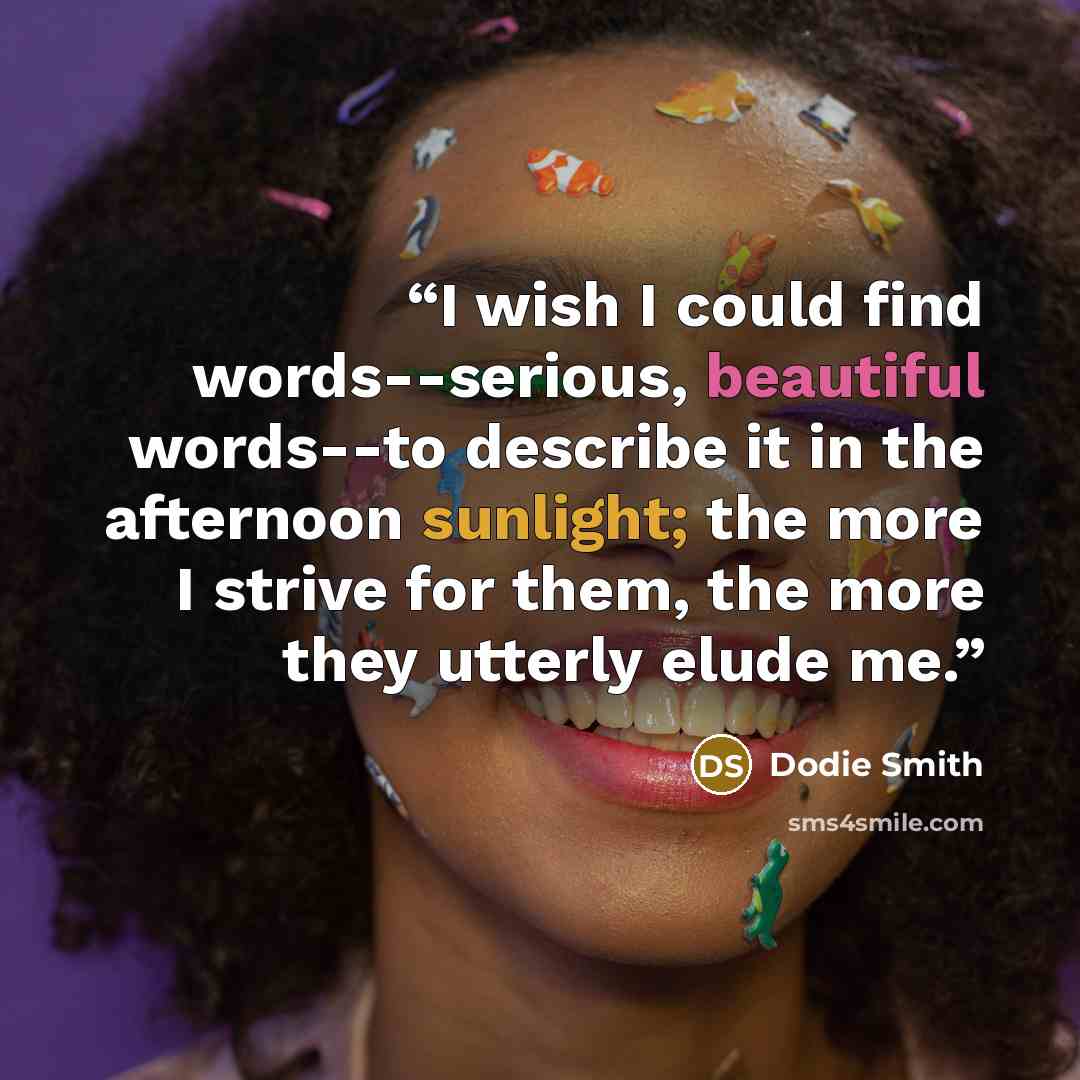 “I wish I could find words--serious, beautiful words--to describe it in the afternoon sunlight; the more I strive for them, the more they utterly elude me.” quote by Dodie Smith