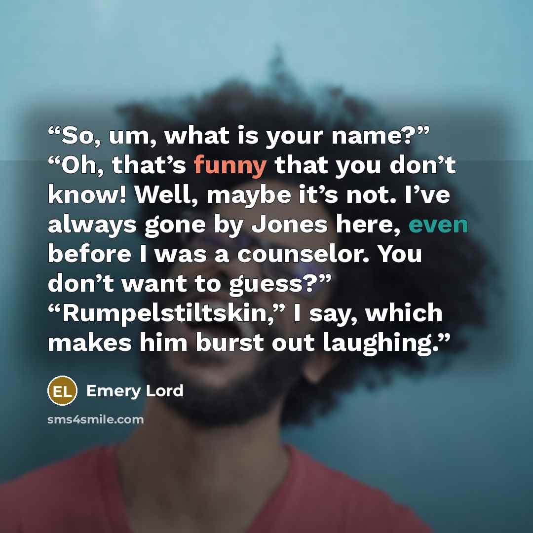 “So, um, what is your name?” “Oh, that’s funny that you don’t know! Well, maybe it’s not. I’ve always gone by Jones here, even before I was a counselor. You don’t want to guess?” “Rumpelstiltskin,” I say, which makes him burst out laughing.” quote by Emery Lord