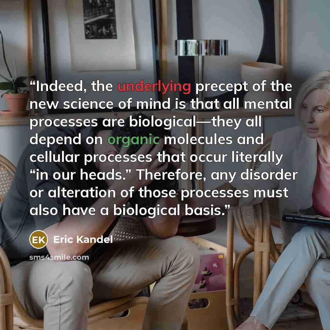 “Indeed, the underlying precept of the new science of mind is that all mental processes are biological—they all depend on organic molecules and cellular processes that occur literally “in our heads.” Therefore, any disorder or alteration of those processes must also have a biological basis.” quote by Eric Kandel