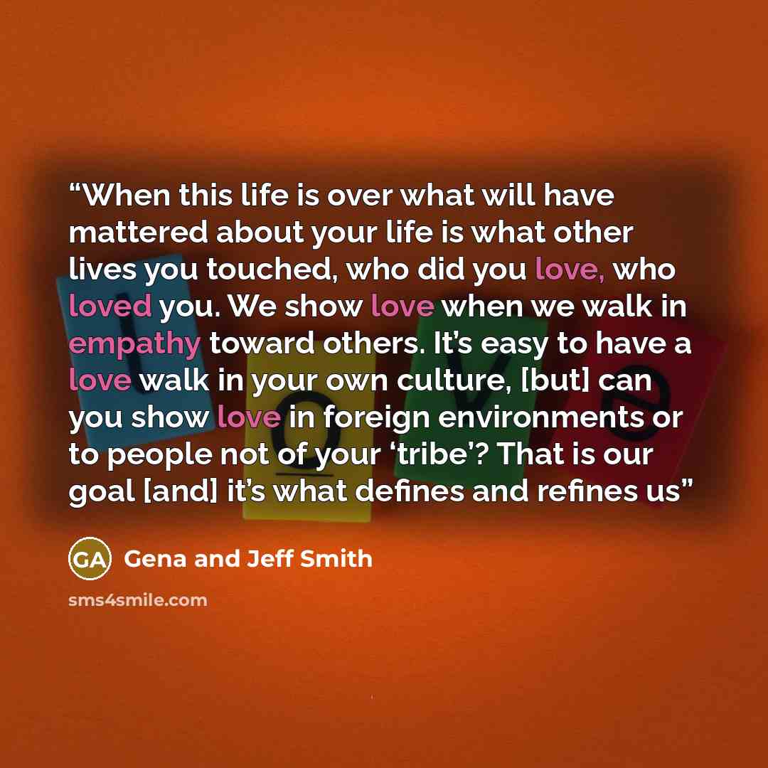 “When this life is over what will have mattered about your life is what other lives you touched, who did you love, who loved you. We show love when we walk in empathy toward others. It’s easy to have a love walk in your own culture, [but] can you show love in foreign environments or to people not…” quote by Gena and Jeff Smith