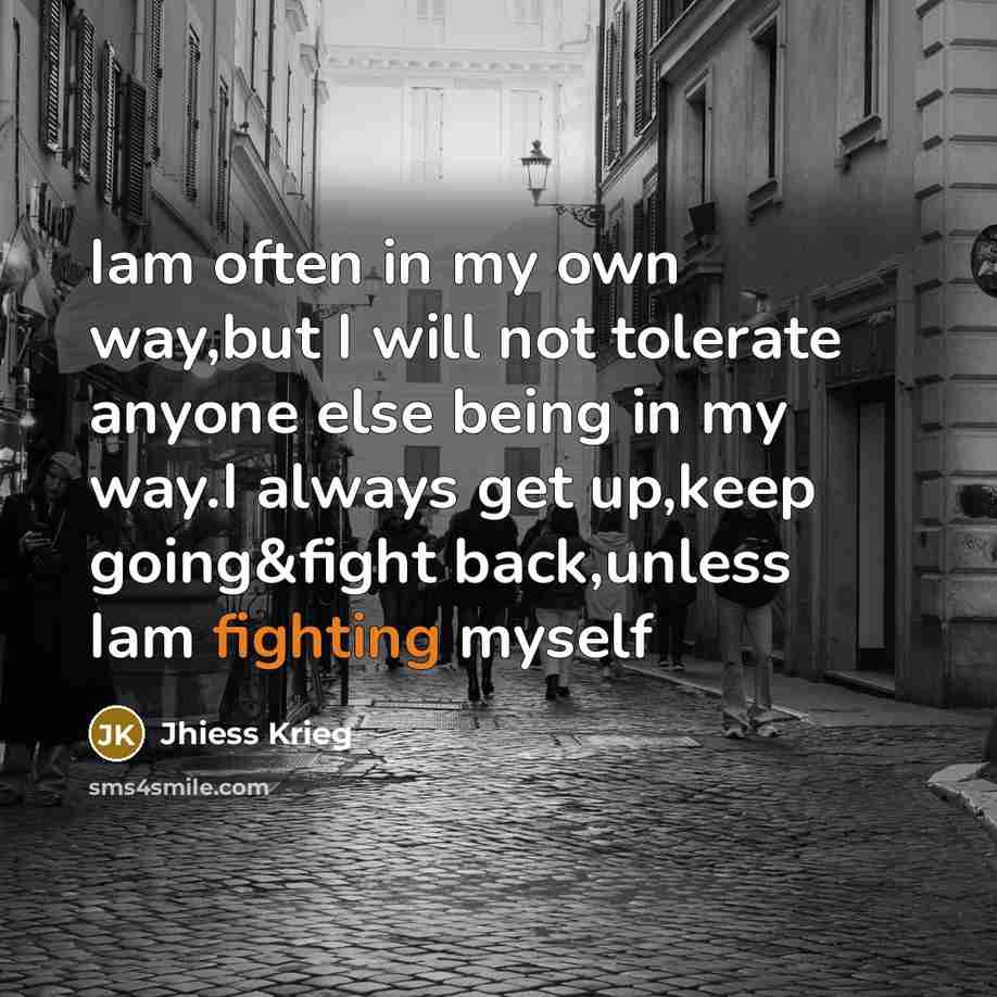 “Iam often in my own way,but I will not tolerate anyone else being in my way.I always get up,keep going&fight back,unless Iam fighting myself” quote by Jhiess Krieg