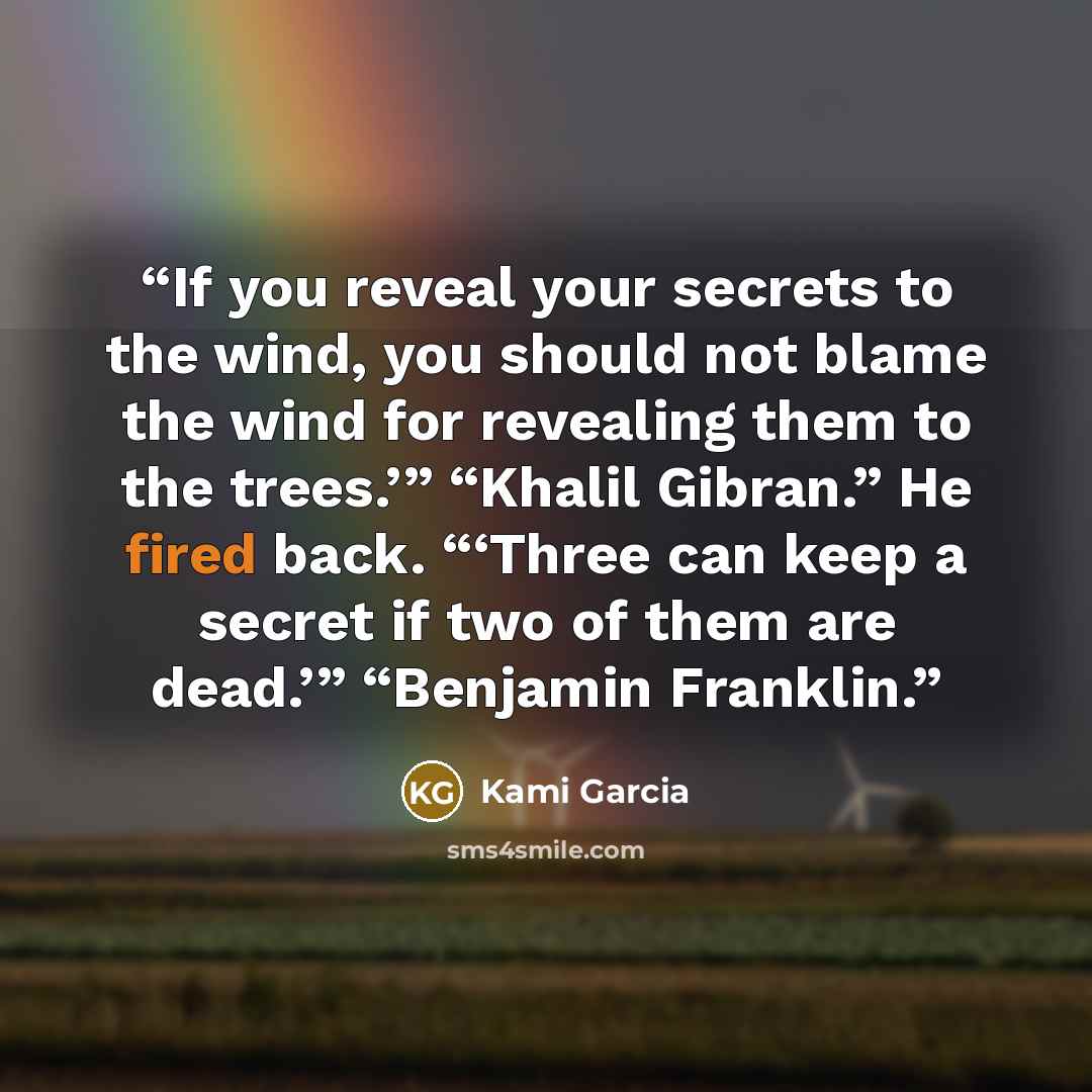 “If you reveal your secrets to the wind, you should not blame the wind for revealing them to the trees.’” “Khalil Gibran.” He fired back. “‘Three can keep a secret if two of them are dead.’” “Benjamin Franklin.” quote by Kami Garcia