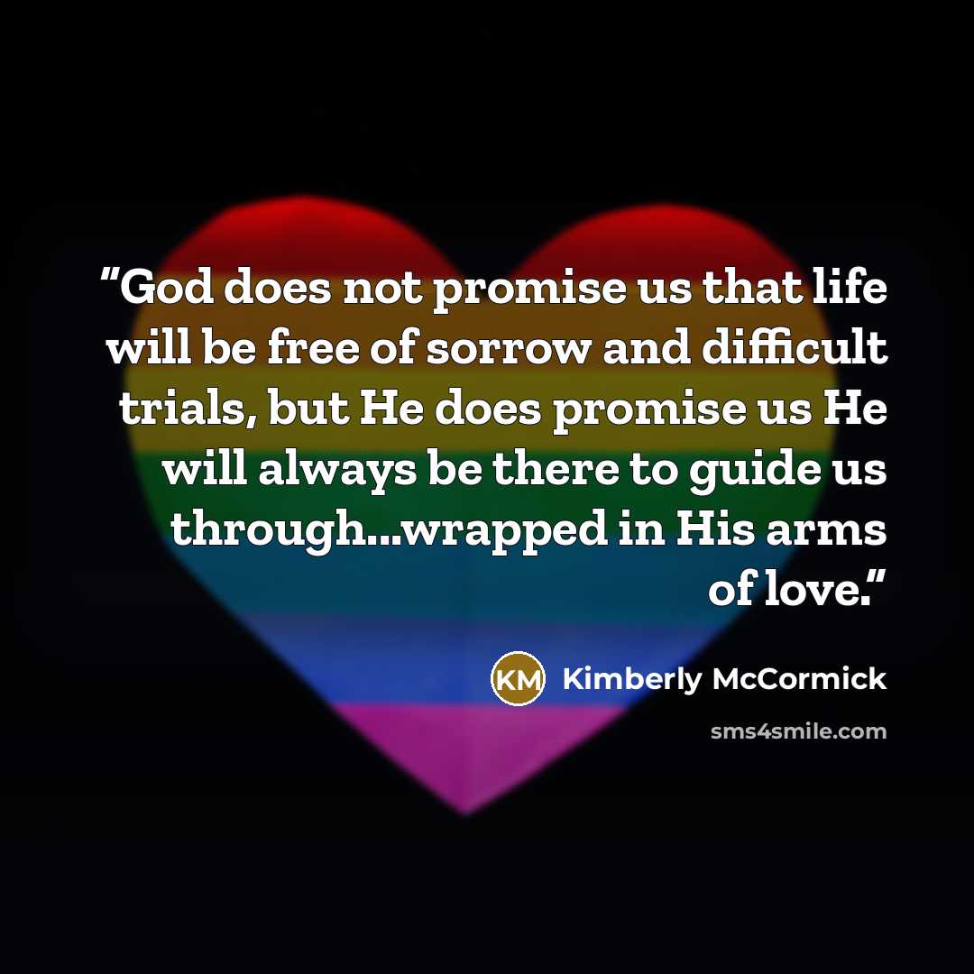 “God does not promise us that life will be free of sorrow and difficult trials, but He does promise us He will always be there to guide us through...wrapped in His arms of love.” quote by Kimberly McCormick