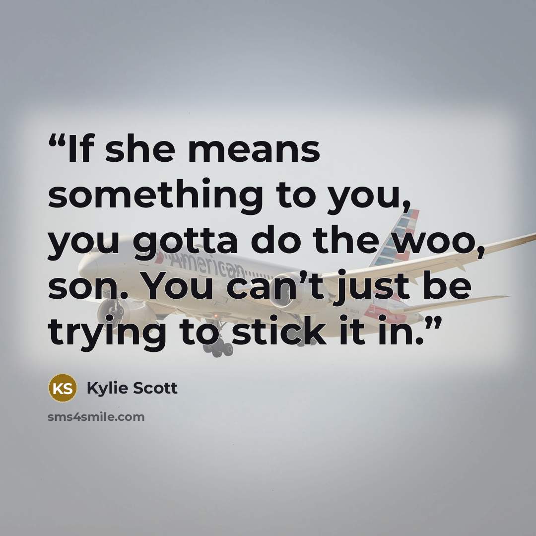 “If she means something to you, you gotta do the woo, son. You can’t just be trying to stick it in.” quote by Kylie Scott