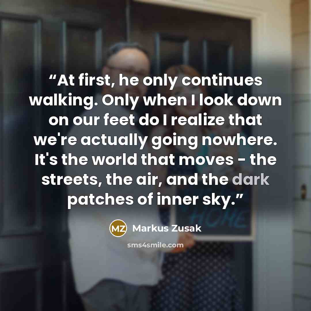 “At first, he only continues walking. Only when I look down on our feet do I realize that we're actually going nowhere. It's the world that moves - the streets, the air, and the dark patches of inner sky.” quote by Markus Zusak