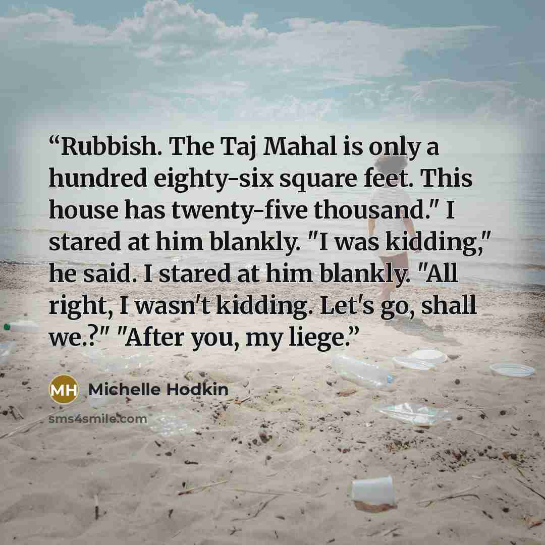 “Rubbish. The Taj Mahal is only a hundred eighty-six square feet. This house has twenty-five thousand." I stared at him blankly. "I was kidding," he said. I stared at him blankly. "All right, I wasn't kidding. Let's go, shall we.?" "After you, my liege.” quote by Michelle Hodkin