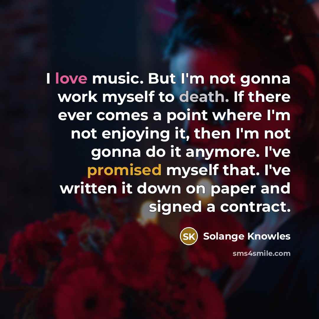 “I love music. But I'm not gonna work myself to death. If there ever comes a point where I'm not enjoying it, then I'm not gonna do it anymore. I've promised myself that. I've written it down on paper and signed a contract.” quote by Solange Knowles