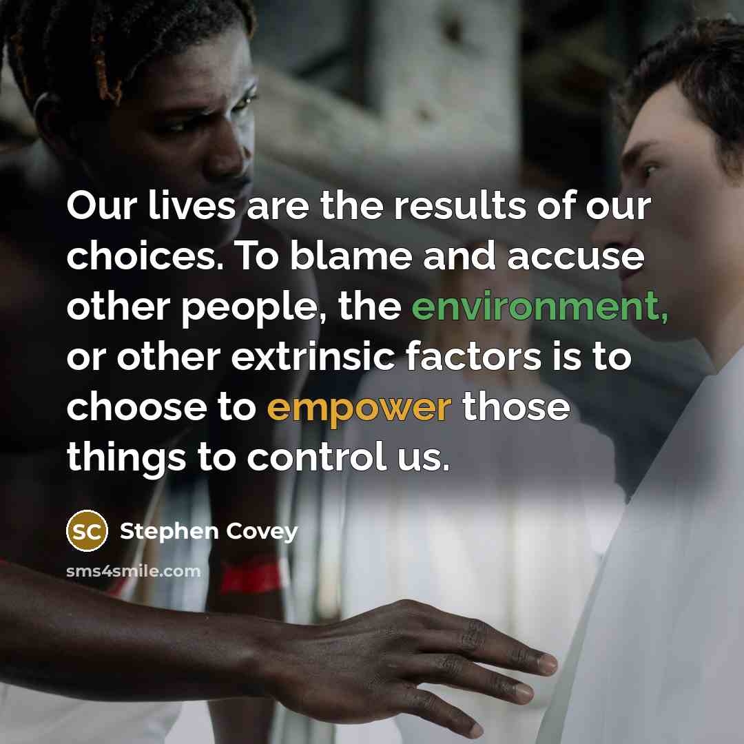 “Our lives are the results of our choices. To blame and accuse other people, the environment, or other extrinsic factors is to choose to empower those things to control us.” quote by Stephen Covey