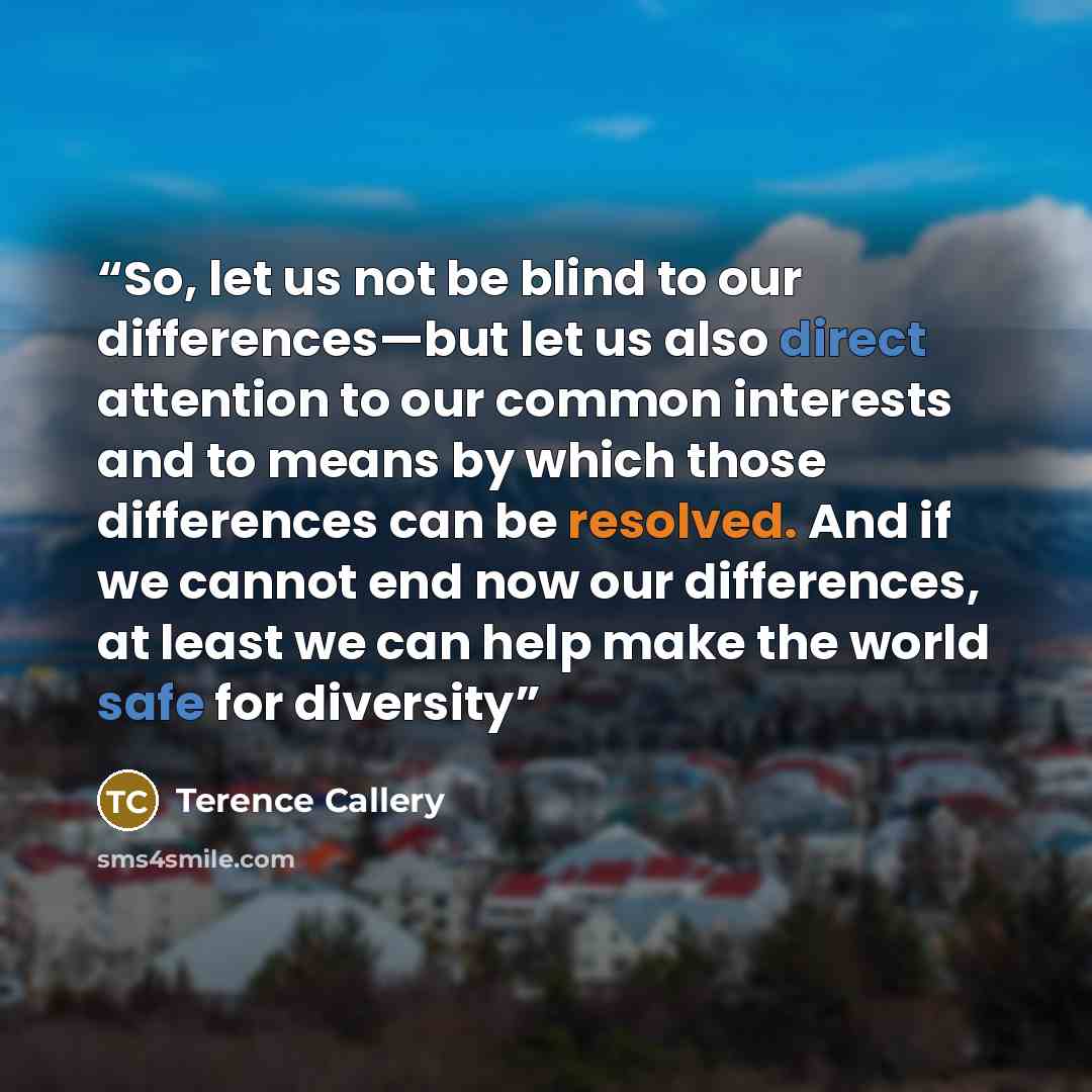“So, let us not be blind to our differences—but let us also direct attention to our common interests and to means by which those differences can be resolved. And if we cannot end now our differences, at least we can help make the world safe for diversity” quote by Terence Callery