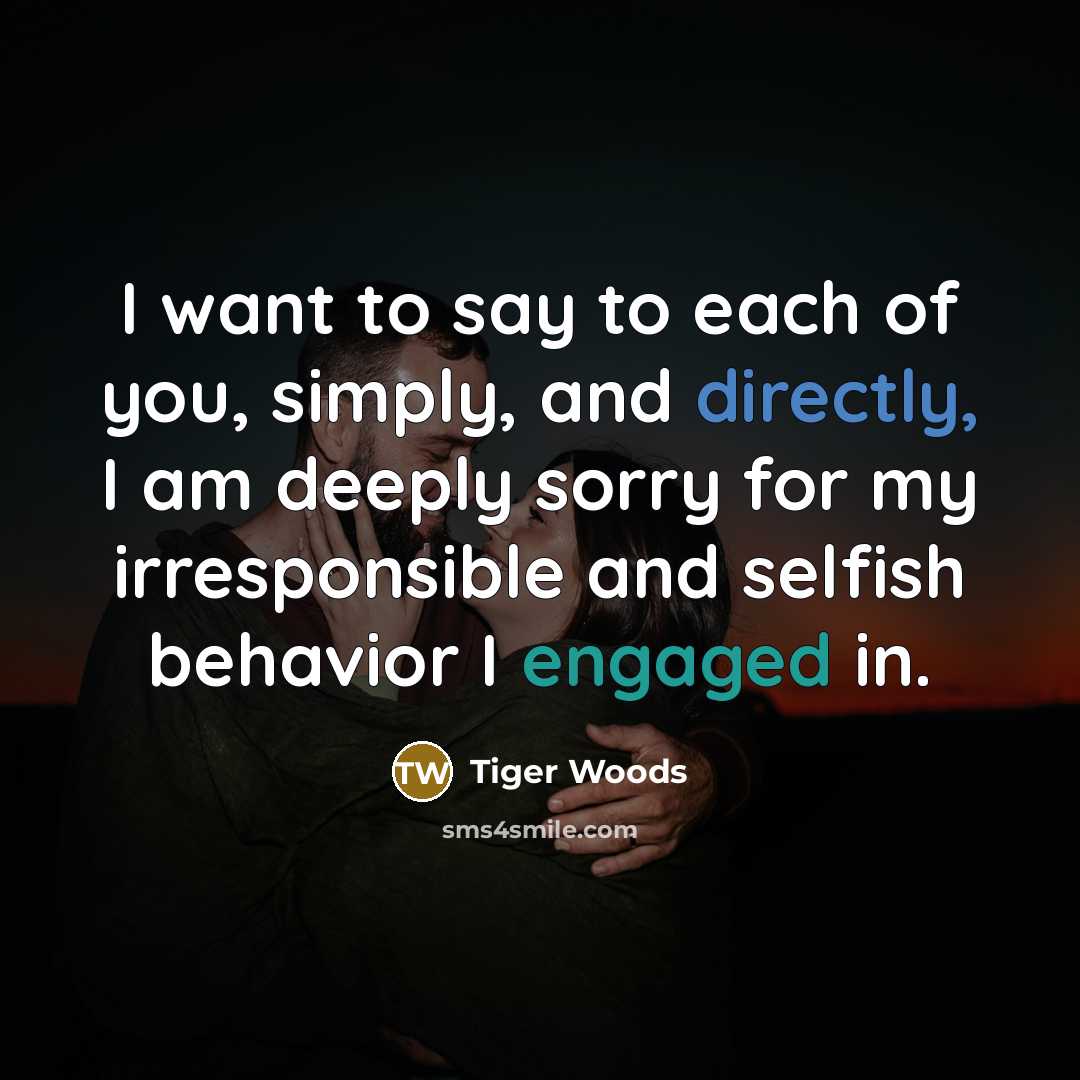 “I want to say to each of you, simply, and directly, I am deeply sorry for my irresponsible and selfish behavior I engaged in.” quote by Tiger Woods