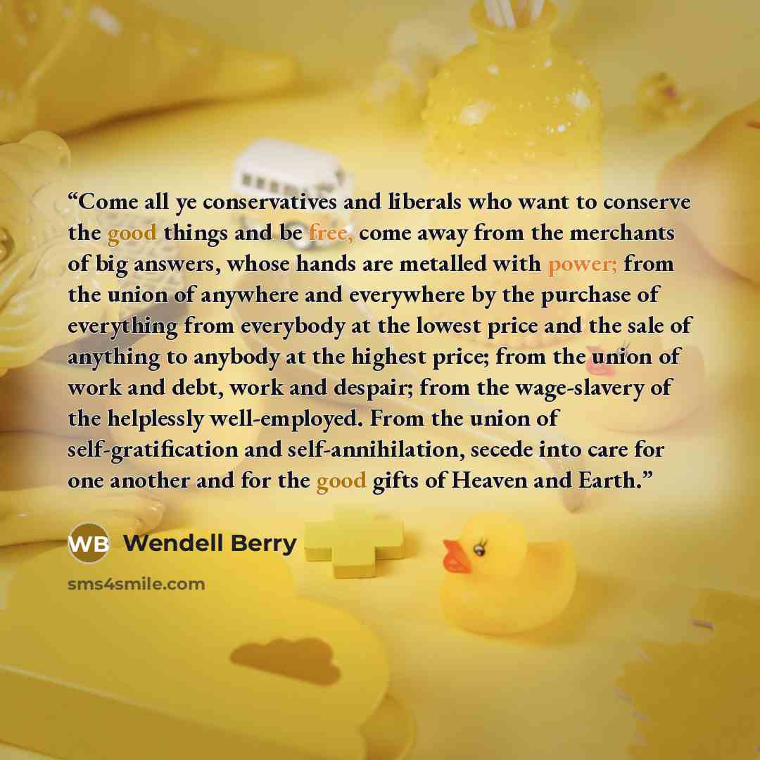 “Come all ye conservatives and liberals who want to conserve the good things and be free, come away from the merchants of big answers, whose hands are metalled with power; from the union of anywhere and everywhere by the purchase of everything from everybody at the lowest price and the sale of…” quote by Wendell Berry