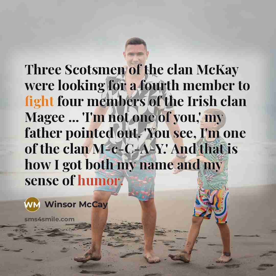 “Three Scotsmen of the clan McKay were looking for a fourth member to fight four members of the Irish clan Magee ... 'I'm not one of you,' my father pointed out. 'You see, I'm one of the clan M-c-C-A-Y.' And that is how I got both my name and my sense of humor.” quote by Winsor McCay