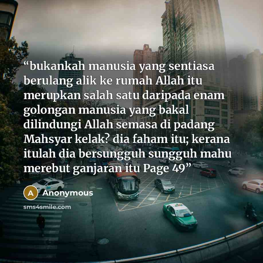 “bukankah manusia yang sentiasa berulang alik ke rumah Allah itu merupkan salah satu daripada enam golongan manusia yang bakal dilindungi Allah semasa di padang Mahsyar kelak? dia faham itu; kerana itulah dia bersungguh sungguh mahu merebut ganjaran itu Page 49” quote by Anonymous