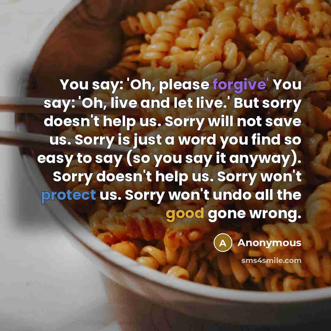 “You say: 'Oh, please forgive' You say: 'Oh, live and let live.' But sorry doesn't help us. Sorry will not save us. Sorry is just a word you find so easy to say (so you say it anyway). Sorry doesn't help us. Sorry won't protect us. Sorry won't undo all the good gone wrong.” quote by Anonymous