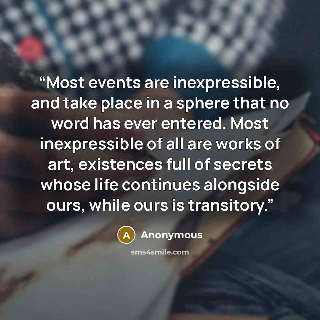“Most events are inexpressible, and take place in a sphere that no word has ever entered. Most inexpressible of all are works of art, existences full of secrets whose life continues alongside ours, while ours is transitory.” quote by Anonymous