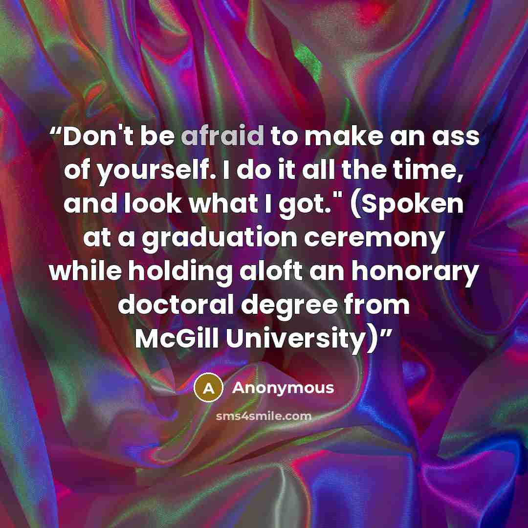“Don't be afraid to make an ass of yourself. I do it all the time, and look what I got." (Spoken at a graduation ceremony while holding aloft an honorary doctoral degree from McGill University)” quote by Anonymous