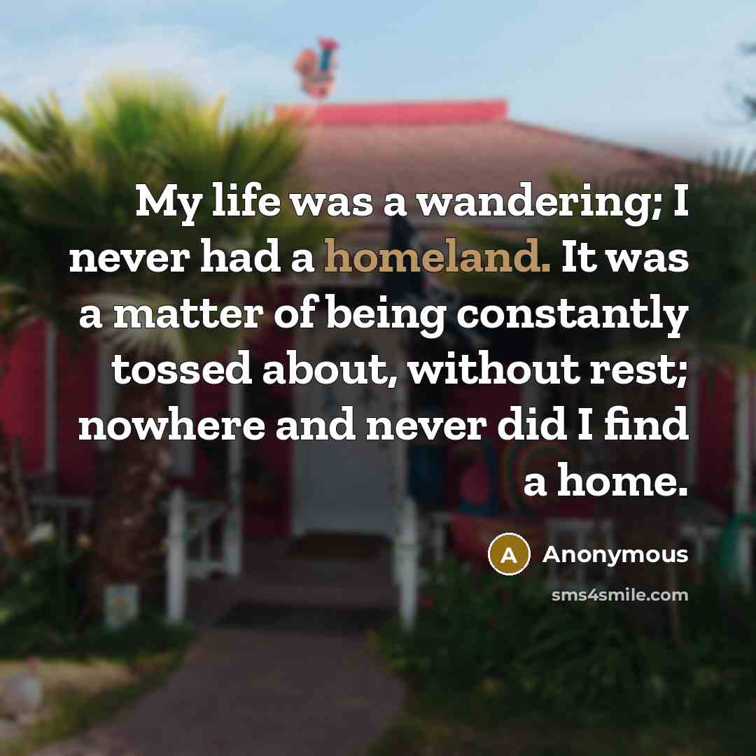 “My life was a wandering; I never had a homeland. It was a matter of being constantly tossed about, without rest; nowhere and never did I find a home.” quote by Anonymous