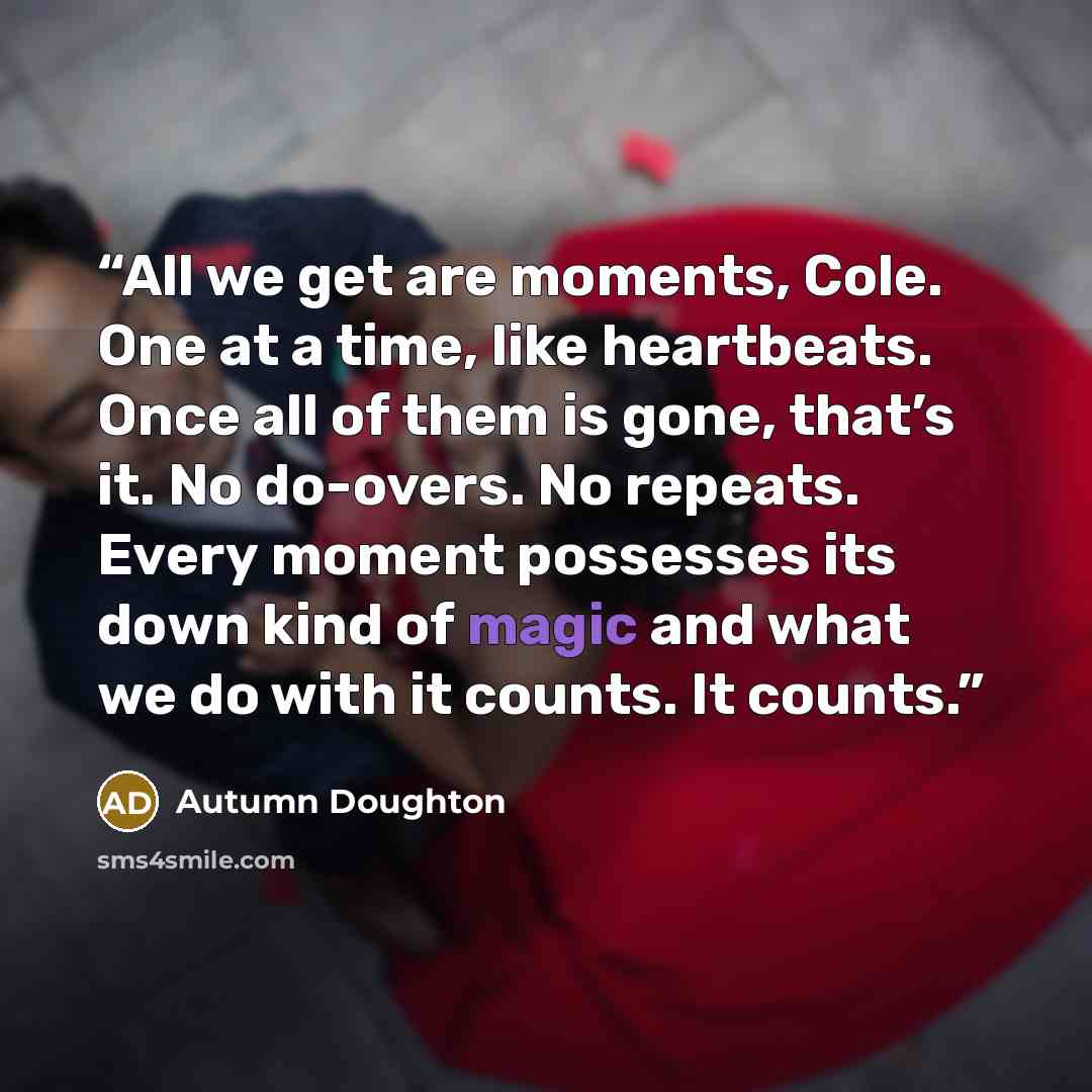 “All we get are moments, Cole. One at a time, like heartbeats. Once all of them is gone, that’s it. No do-overs. No repeats. Every moment possesses its down kind of magic and what we do with it counts. It counts.” quote by Autumn Doughton