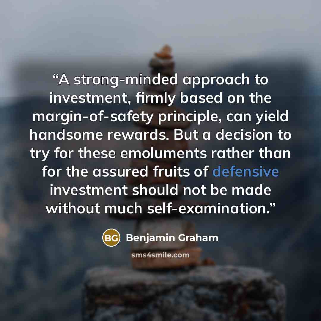 “A strong-minded approach to investment, firmly based on the margin-of-safety principle, can yield handsome rewards. But a decision to try for these emoluments rather than for the assured fruits of defensive investment should not be made without much self-examination.” quote by Benjamin Graham