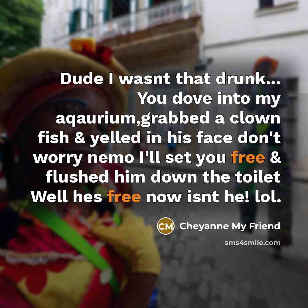 “Dude I wasnt that drunk... You dove into my aqaurium,grabbed a clown fish & yelled in his face don't worry nemo I'll set you free & flushed him down the toilet Well hes free now isnt he! lol.” quote by Cheyanne My Friend
