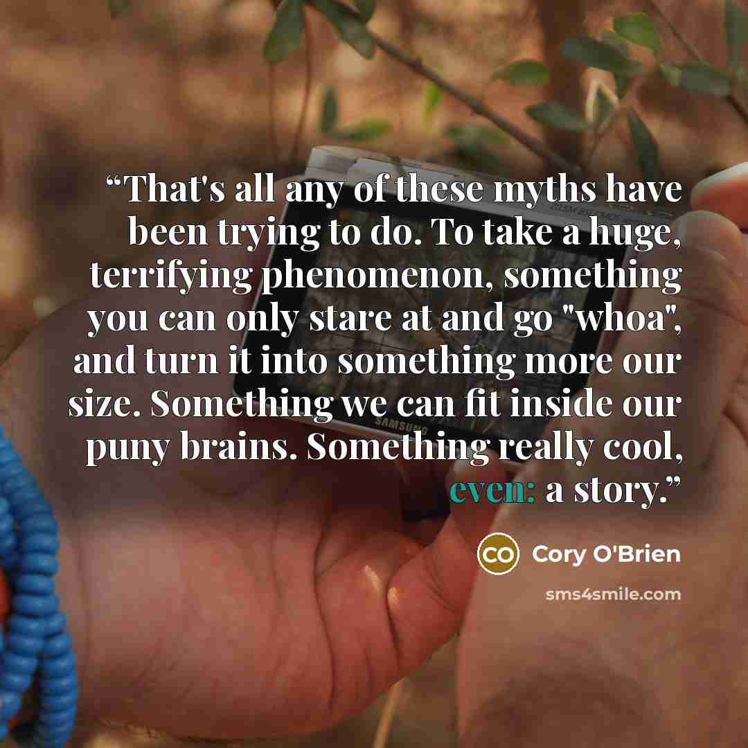 “That's all any of these myths have been trying to do. To take a huge, terrifying phenomenon, something you can only stare at and go "whoa", and turn it into something more our size. Something we can fit inside our puny brains. Something really cool, even: a story.” quote by Cory O'Brien