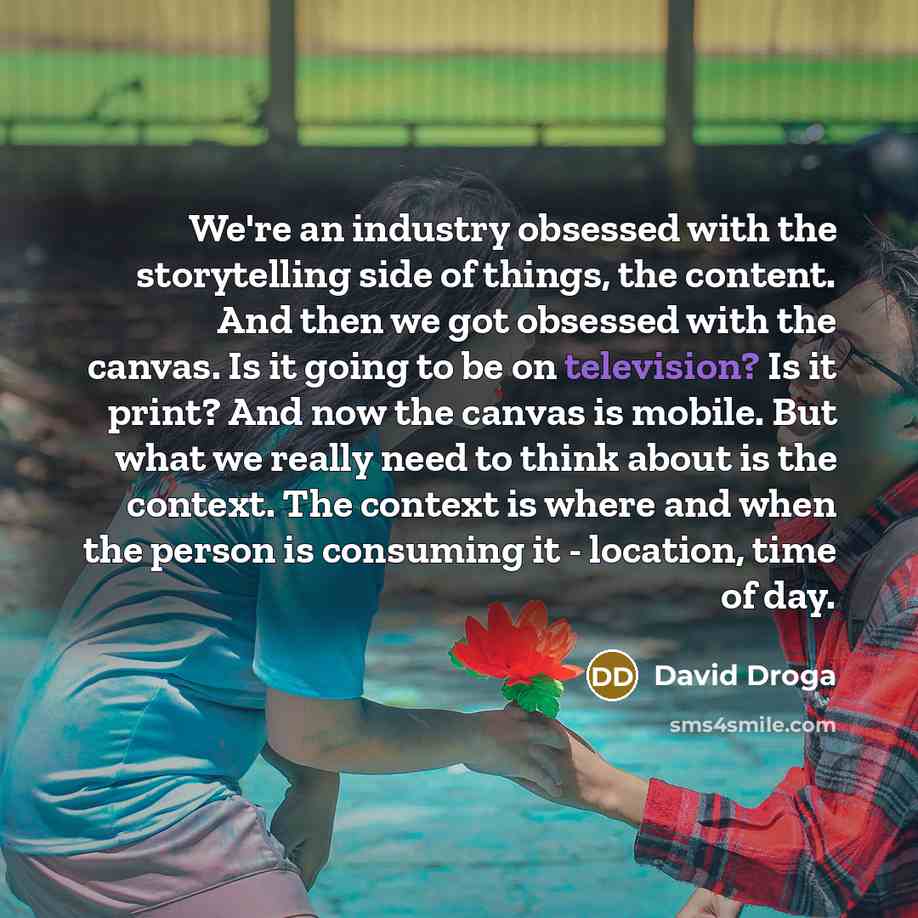 “We're an industry obsessed with the storytelling side of things, the content. And then we got obsessed with the canvas. Is it going to be on television? Is it print? And now the canvas is mobile. But what we really need to think about is the context. The context is where and when the person is…” quote by David Droga