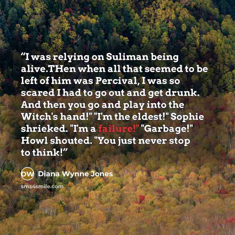 “I was relying on Suliman being alive.THen when all that seemed to be left of him was Percival, I was so scared I had to go out and get drunk. And then you go and play into the Witch's hand!" "I'm the eldest!" Sophie shrieked. "I'm a failure!" "Garbage!" Howl shouted. "You just never stop to think!” quote by Diana Wynne Jones