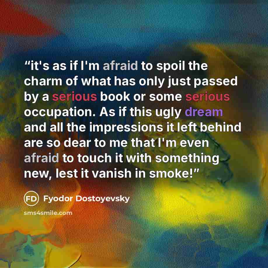 “it's as if I'm afraid to spoil the charm of what has only just passed by a serious book or some serious occupation. As if this ugly dream and all the impressions it left behind are so dear to me that I'm even afraid to touch it with something new, lest it vanish in smoke!” quote by Fyodor Dostoyevsky