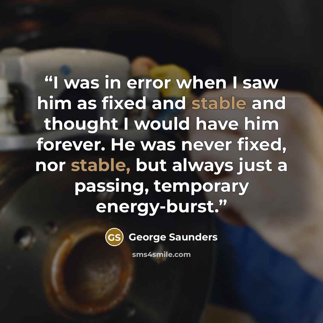 “I was in error when I saw him as fixed and stable and thought I would have him forever. He was never fixed, nor stable, but always just a passing, temporary energy-burst.” quote by George Saunders