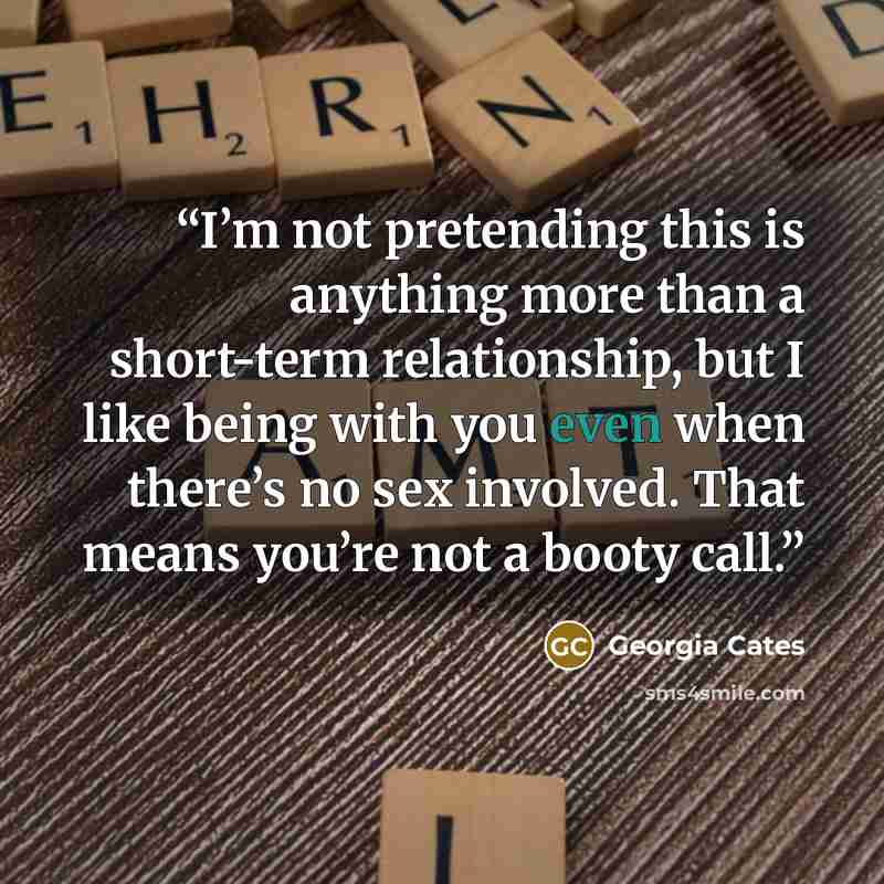 “I’m not pretending this is anything more than a short-term relationship, but I like being with you even when there’s no sex involved. That means you’re not a booty call.” quote by Georgia Cates
